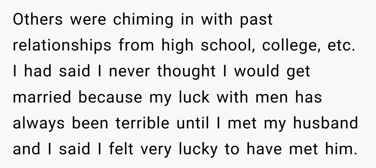 Others were chiming in with past relationships from high school, college, etc. I had said I never thought I would get married because my luck with men has always been...