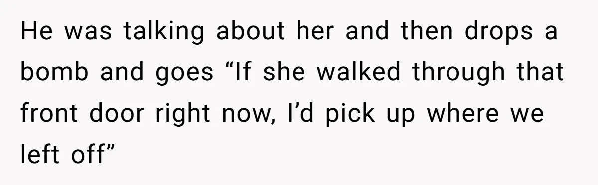 He was talking about her and then drops a bomb and goes “If she walked through that front door right now, I’d pick up where we left off”