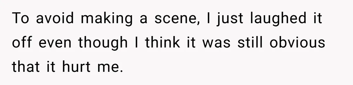 To avoid making a scene, I just laughed it off even though I think it was still obvious that it hurt me.
