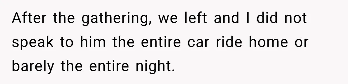 After the gathering, we left and I did not speak to him the entire car ride home or barely the entire night.