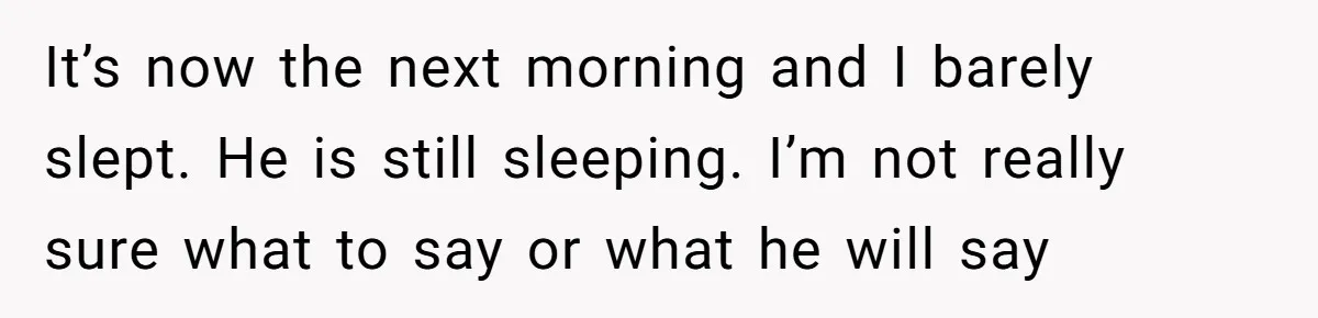 It’s now the next morning and I barely slept. He is still sleeping. I’m not really sure what to say or what he will say