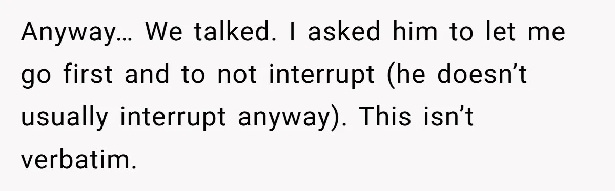 Anyway… We talked. I asked him to let me go first and to not interrupt (he doesn’t usually interrupt anyway). This isn’t verbatim.