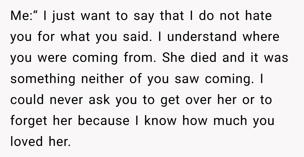 Me:“ I just want to say that I do not hate you for what you said. I understand where you were coming from. She died and it was something neither...