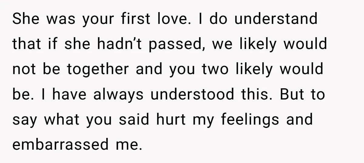 She was your first love. I do understand that if she hadn’t passed, we likely would not be together and you two likely would be. I have always understood this....