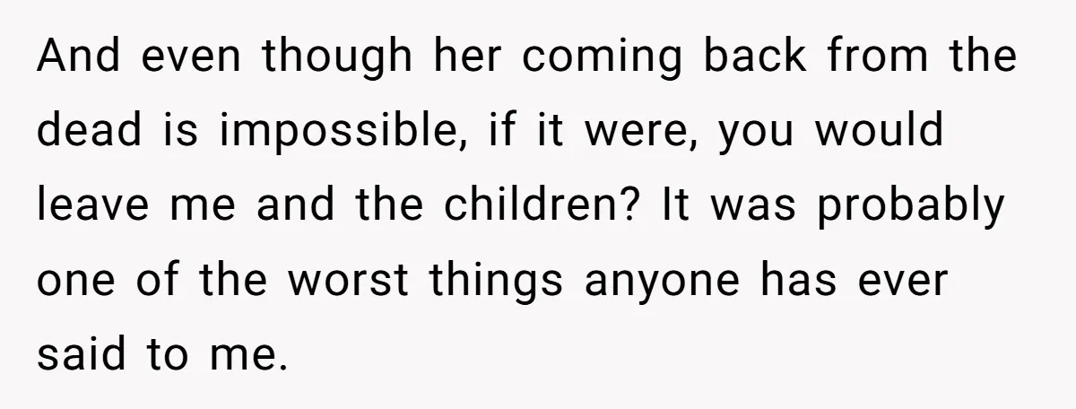 And even though her coming back from the dead is impossible, if it were, you would leave me and the children? It was probably one of the worst things anyone...