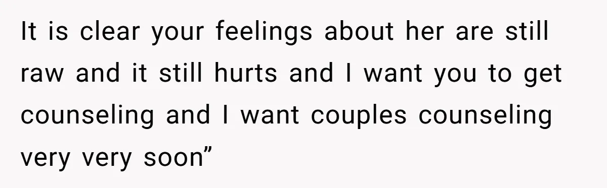 It is clear your feelings about her are still raw and it still hurts and I want you to get counseling and I want couples counseling very very soon”