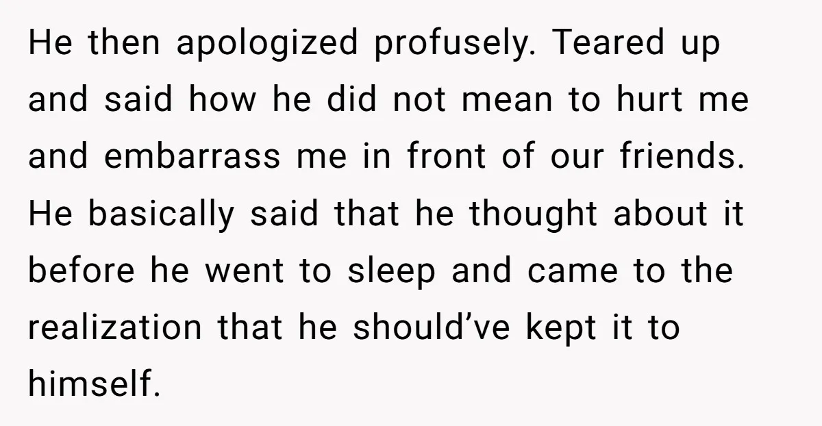He then apologized profusely. Teared up and said how he did not mean to hurt me and embarrass me in front of our friends. He basically said that he thought...