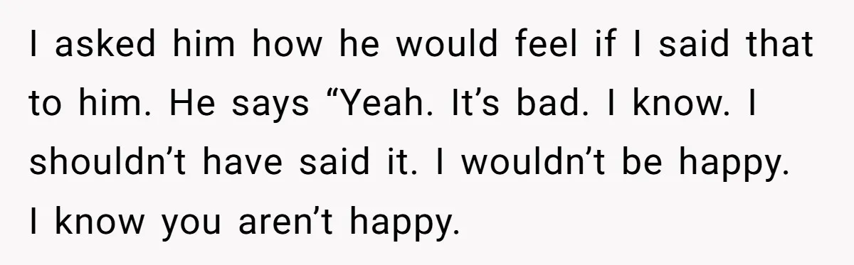 I asked him how he would feel if I said that to him. He says “Yeah. It’s bad. I know. I shouldn’t have said it. I wouldn’t be happy. I...