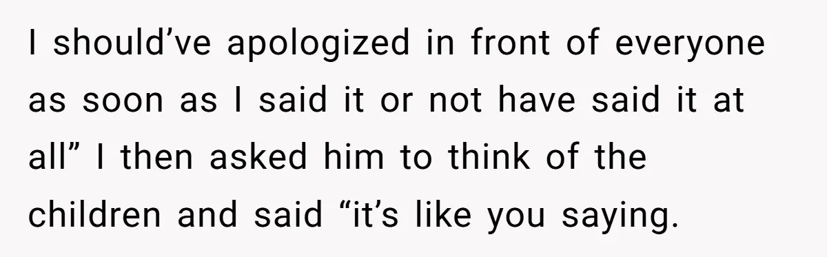 I should’ve apologized in front of everyone as soon as I said it or not have said it at all” I then asked him to think of the children and...