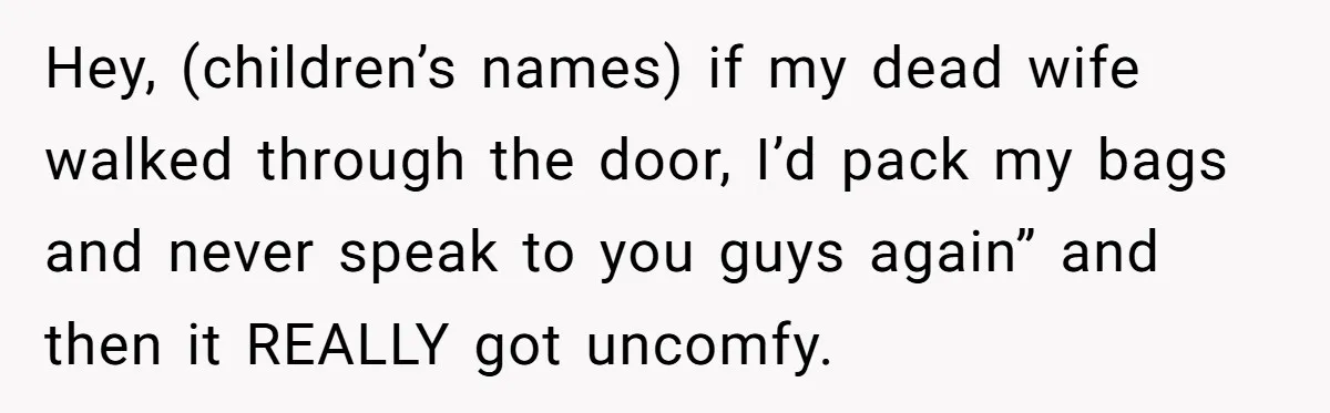 Hey, (children’s names) if my dead wife walked through the door, I’d pack my bags and never speak to you guys again” and then it REALLY got uncomfy.