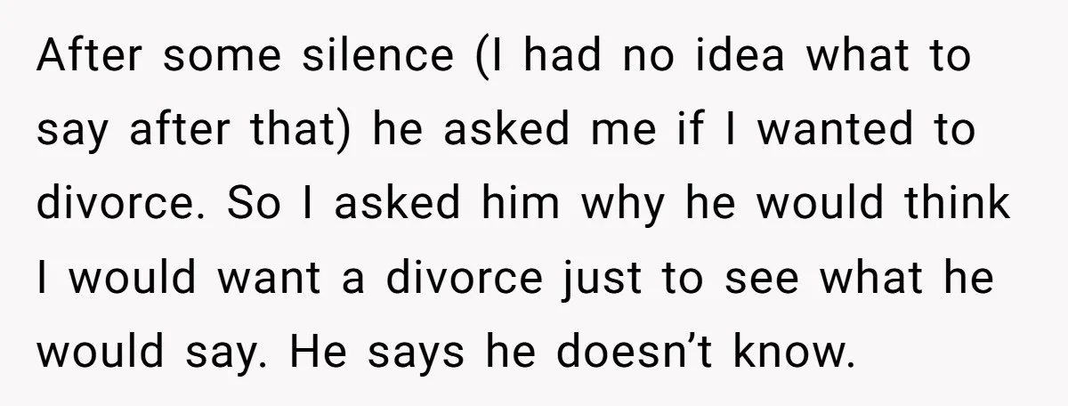After some silence (I had no idea what to say after that) he asked me if I wanted to divorce. So I asked him why he would think I would...