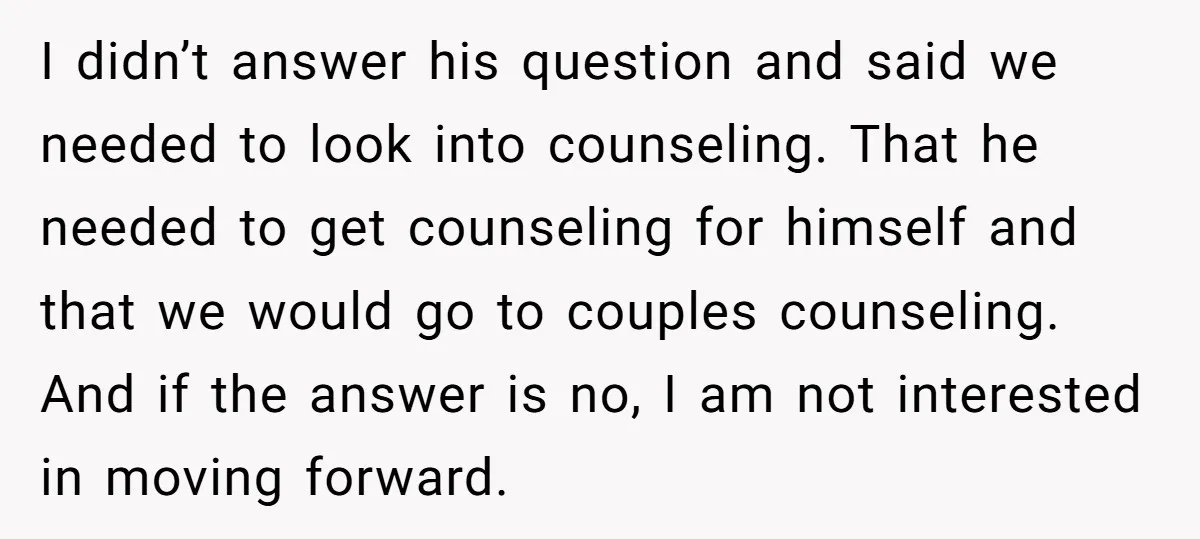 I didn’t answer his question and said we needed to look into counseling. That he needed to get counseling for himself and that we would go to couples counseling. And...
