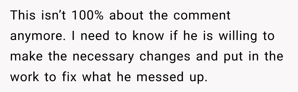 This isn’t 100% about the comment anymore. I need to know if he is willing to make the necessary changes and put in the work to fix what he messed...