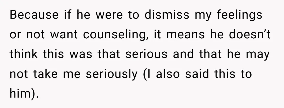 Because if he were to dismiss my feelings or not want counseling, it means he doesn’t think this was that serious and that he may not take me seriously (I...