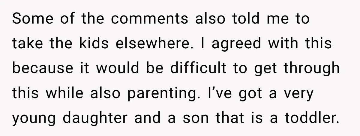 Some of the comments also told me to take the kids elsewhere. I agreed with this because it would be difficult to get through this while also parenting. I’ve got...