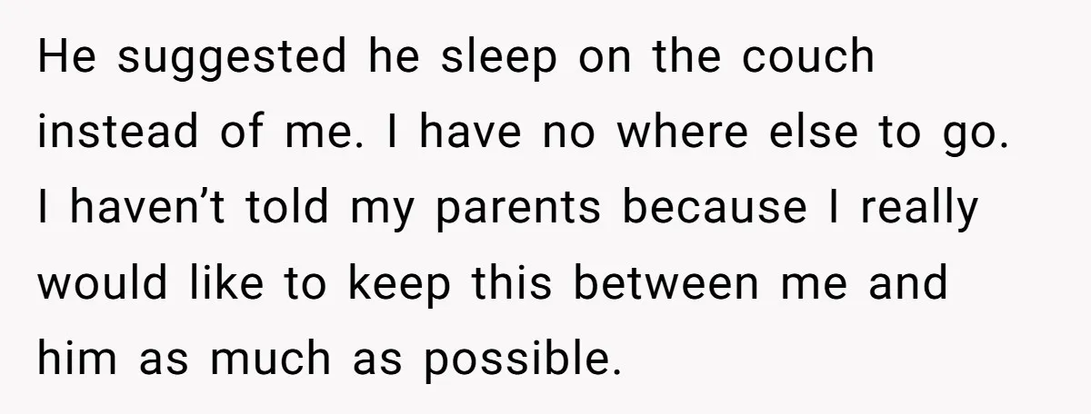 He suggested he sleep on the couch instead of me. I have no where else to go. I haven’t told my parents because I really would like to keep this...