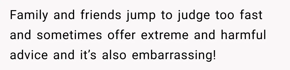 Family and friends jump to judge too fast and sometimes offer extreme and harmful advice and it’s also embarrassing!