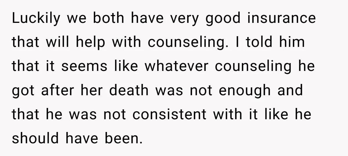 Luckily we both have very good insurance that will help with counseling. I told him that it seems like whatever counseling he got after her death was not enough and...