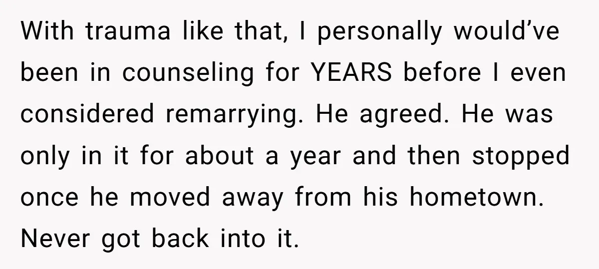 With trauma like that, I personally would’ve been in counseling for YEARS before I even considered remarrying. He agreed. He was only in it for about a year and then...