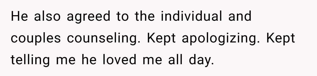 He also agreed to the individual and couples counseling. Kept apologizing. Kept telling me he loved me all day.