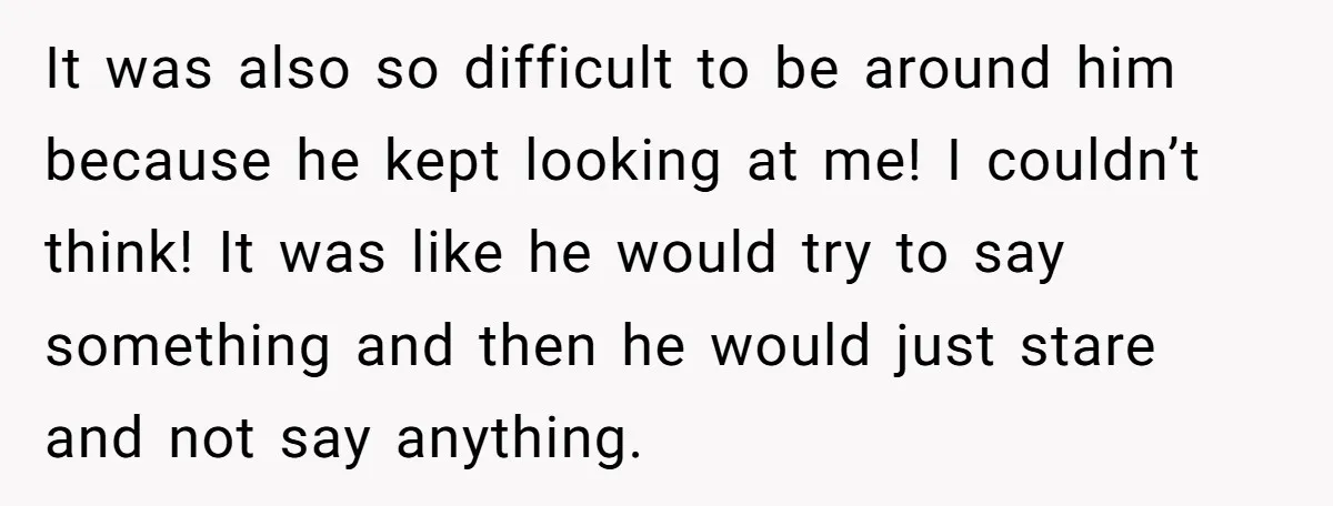 It was also so difficult to be around him because he kept looking at me! I couldn’t think! It was like he would try to say something and then he...