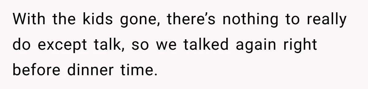With the kids gone, there’s nothing to really do except talk, so we talked again right before dinner time.