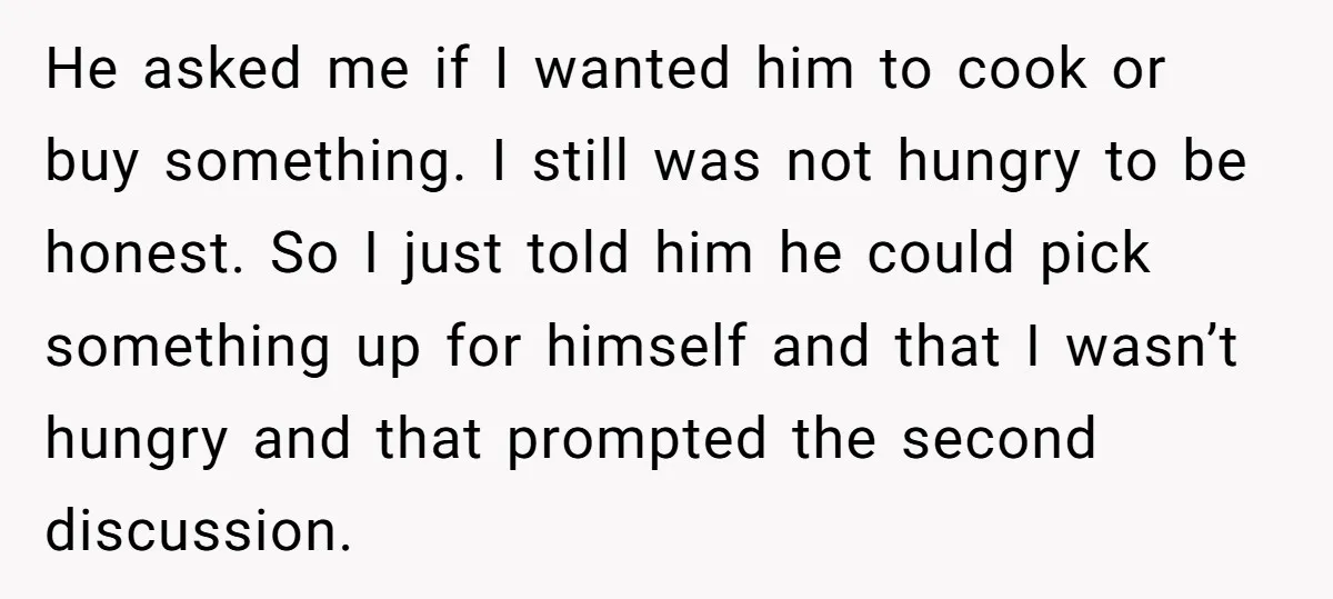 He asked me if I wanted him to cook or buy something. I still was not hungry to be honest. So I just told him he could pick something up...