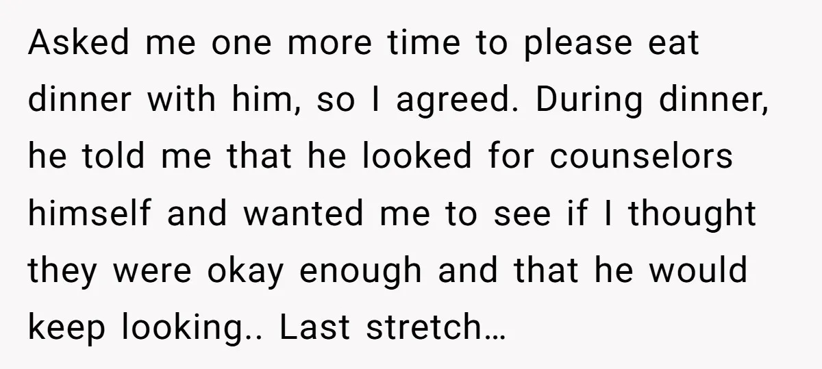 Asked me one more time to please eat dinner with him, so I agreed. During dinner, he told me that he looked for counselors himself and wanted me to see...
