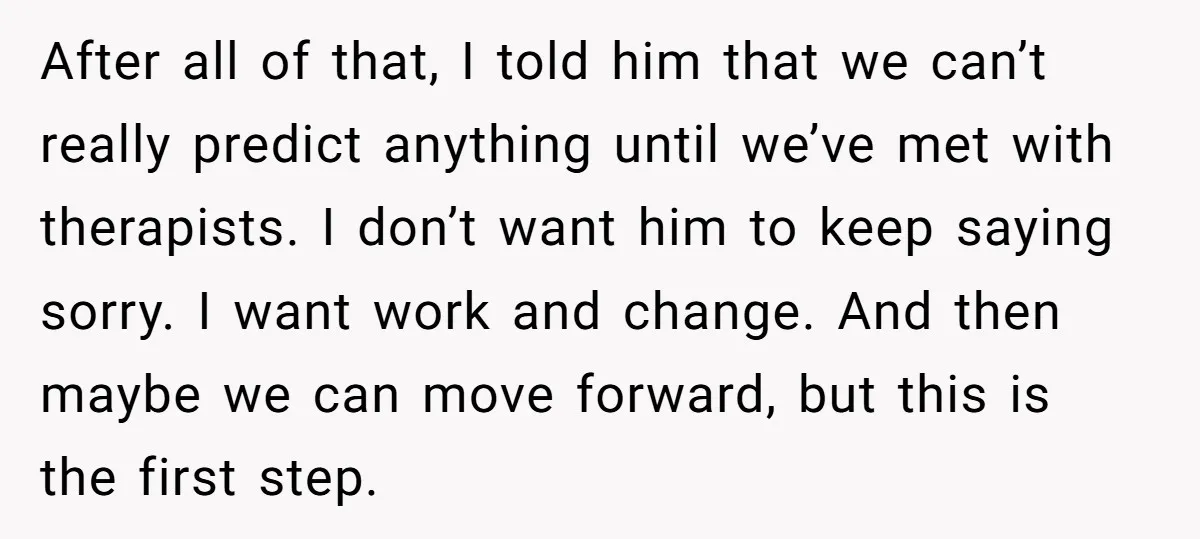 After all of that, I told him that we can’t really predict anything until we’ve met with therapists. I don’t want him to keep saying sorry. I want work and...