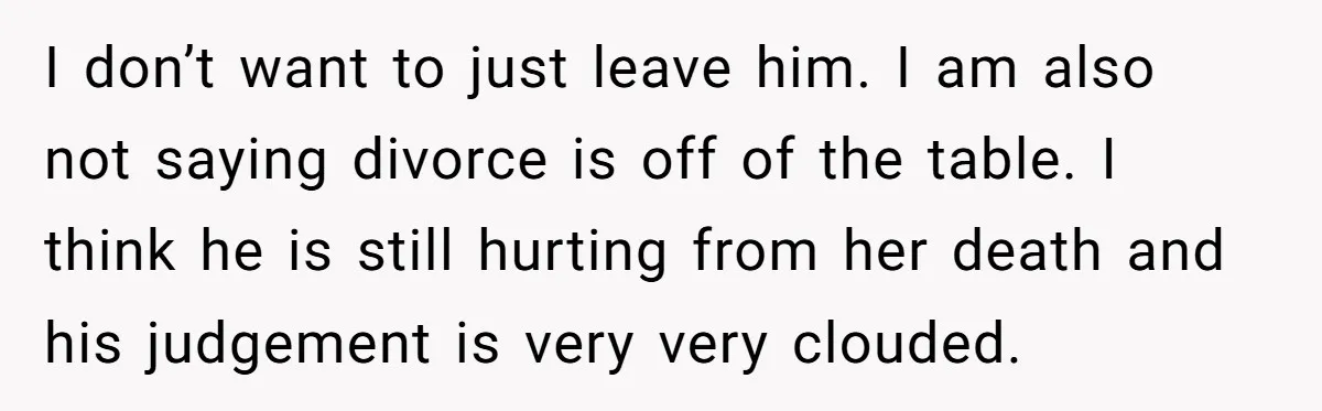 I don’t want to just leave him. I am also not saying divorce is off of the table. I think he is still hurting from her death and his judgement...