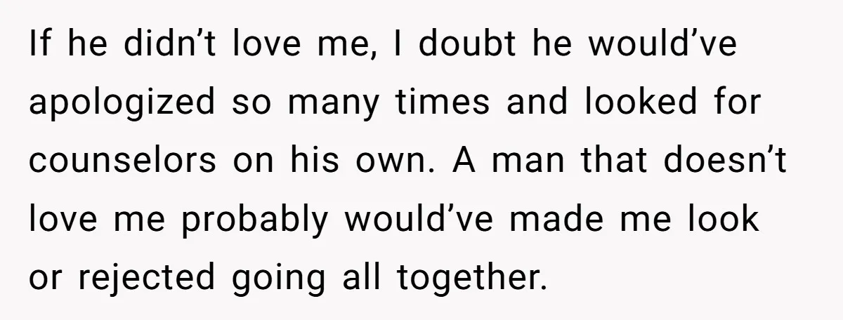 If he didn’t love me, I doubt he would’ve apologized so many times and looked for counselors on his own. A man that doesn’t love me probably would’ve made me...