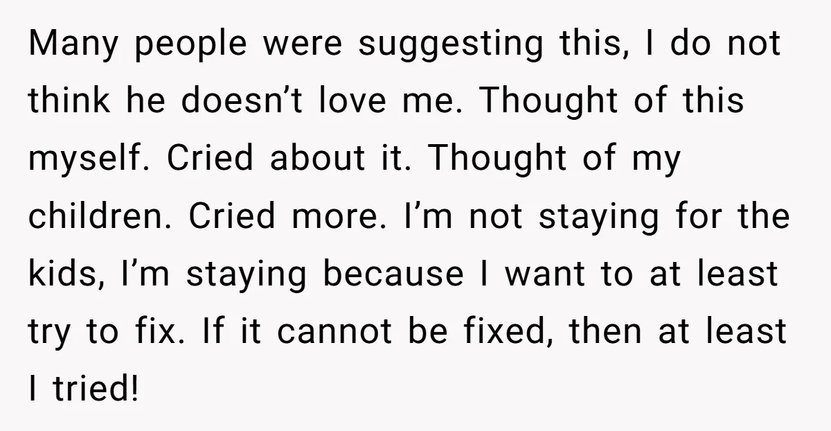 Many people were suggesting this, I do not think he doesn’t love me. Thought of this myself. Cried about it. Thought of my children. Cried more. I’m not staying for...