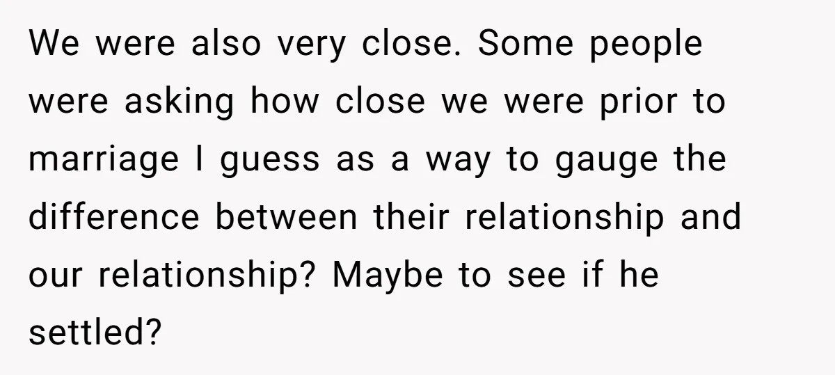 We were also very close. Some people were asking how close we were prior to marriage I guess as a way to gauge the difference between their relationship and our...