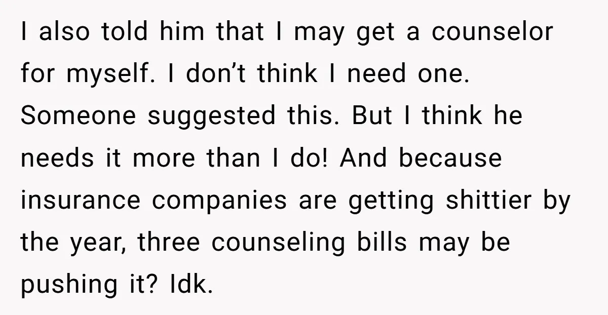 I also told him that I may get a counselor for myself. I don’t think I need one. Someone suggested this. But I think he needs it more than I...