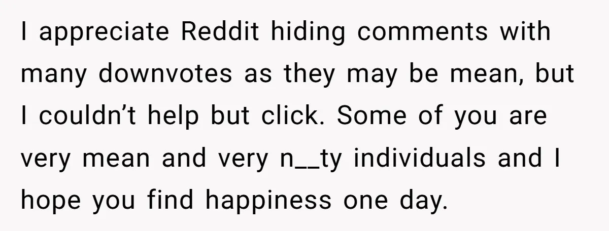 I appreciate Reddit hiding comments with many downvotes as they may be mean, but I couldn’t help but click. Some of you are very mean and very n__ty individuals and...