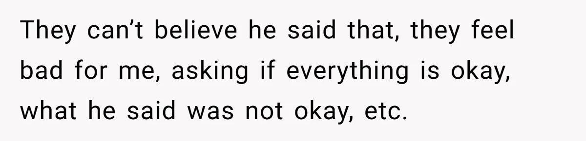 They can’t believe he said that, they feel bad for me, asking if everything is okay, what he said was not okay, etc.