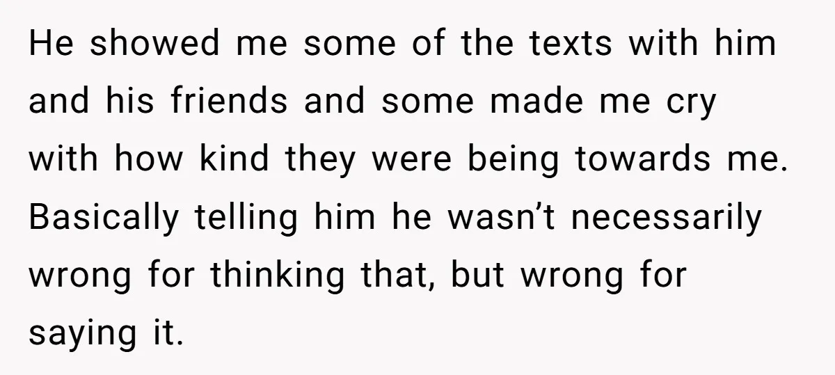 He showed me some of the texts with him and his friends and some made me cry with how kind they were being towards me. Basically telling him he wasn’t...
