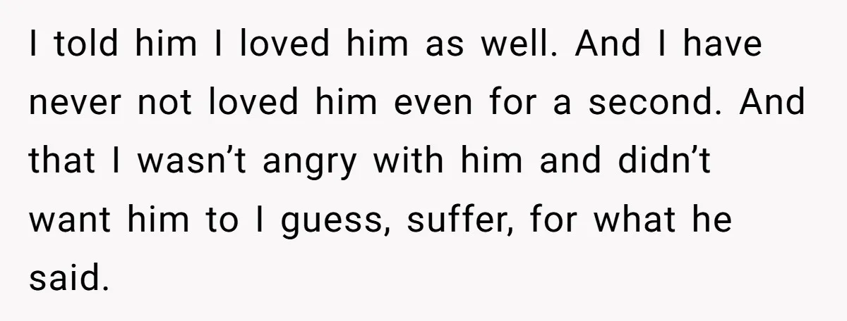 I told him I loved him as well. And I have never not loved him even for a second. And that I wasn’t angry with him and didn’t want him...