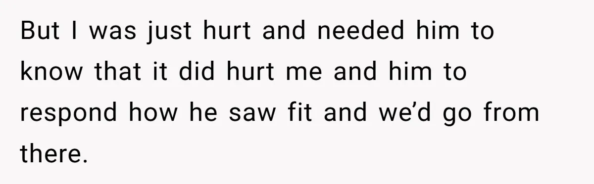But I was just hurt and needed him to know that it did hurt me and him to respond how he saw fit and we’d go from there.