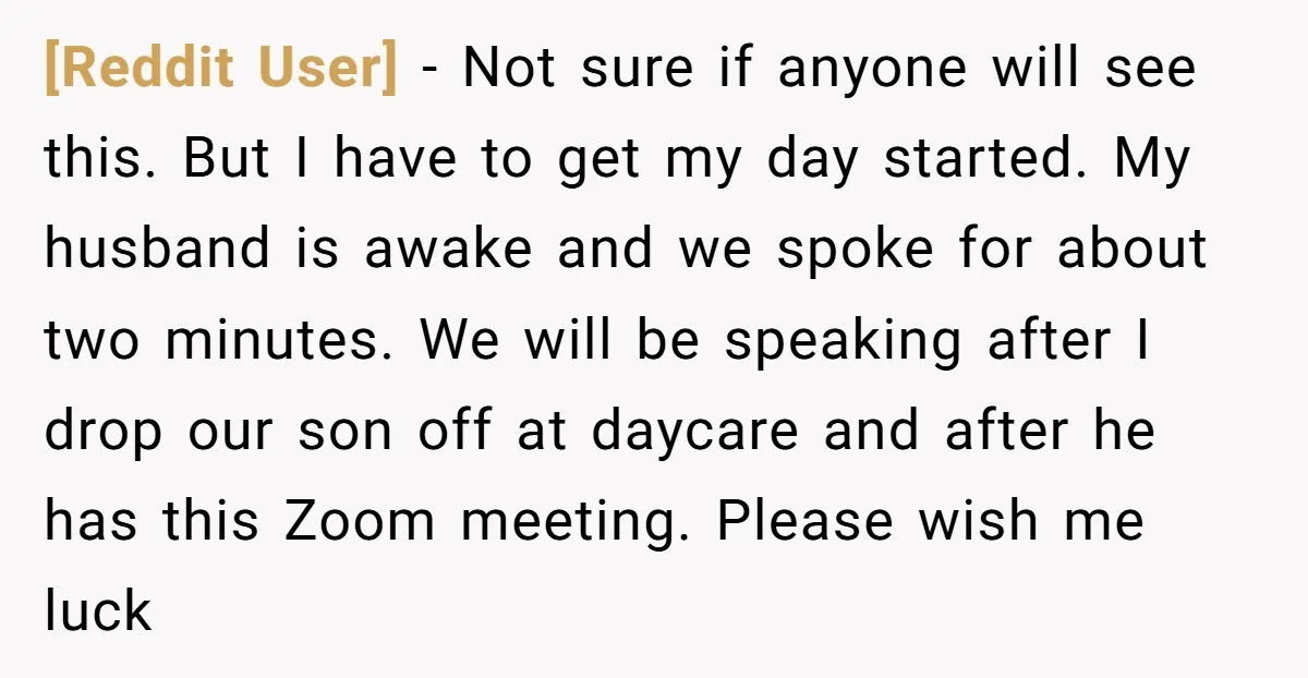 [Reddit User] − Not sure if anyone will see this. But I have to get my day started. My husband is awake and we spoke for about two minutes. We...