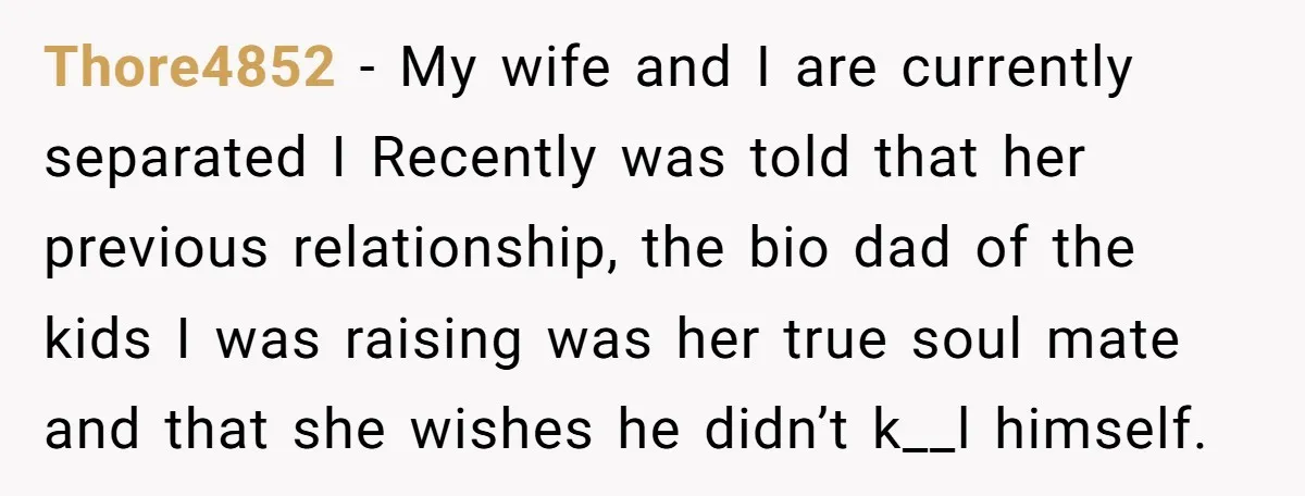 Thore4852 − My wife and I are currently separated I Recently was told that her previous relationship, the bio dad of the kids I was raising was her true soul...