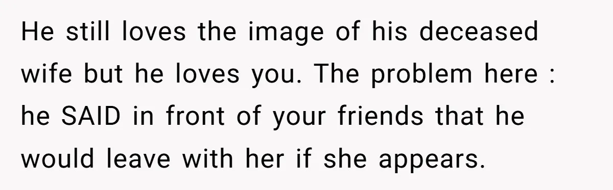 He still loves the image of his deceased wife but he loves you. The problem here : he SAID in front of your friends that he would leave with her...