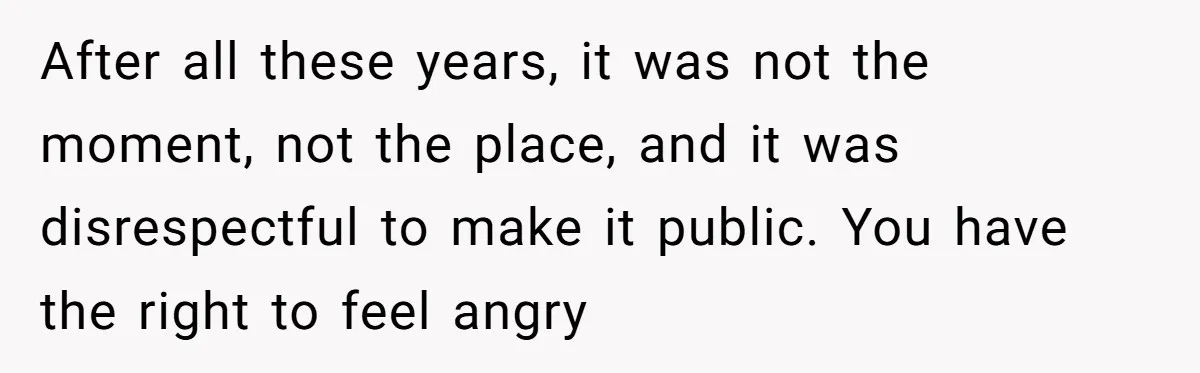 After all these years, it was not the moment, not the place, and it was disrespectful to make it public. You have the right to feel angry