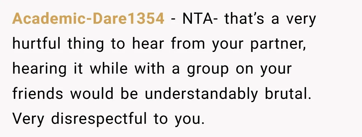 Academic-Dare1354 − NTA- that’s a very hurtful thing to hear from your partner, hearing it while with a group on your friends would be understandably brutal. Very disrespectful to you.