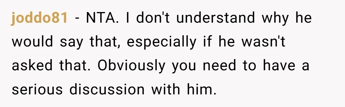 joddo81 − NTA. I don't understand why he would say that, especially if he wasn't asked that. Obviously you need to have a serious discussion with him.
