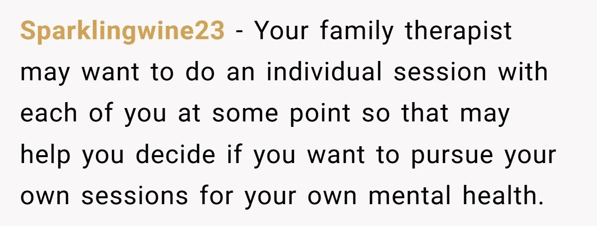 Sparklingwine23 − Your family therapist may want to do an individual session with each of you at some point so that may help you decide if you want to pursue...