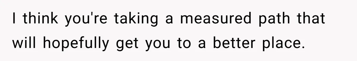 I think you're taking a measured path that will hopefully get you to a better place.