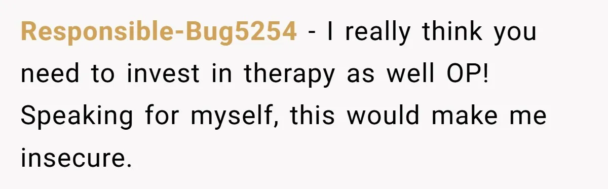 Responsible-Bug5254 − I really think you need to invest in therapy as well OP! Speaking for myself, this would make me insecure.