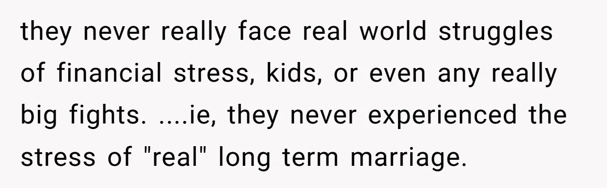 they never really face real world struggles of financial stress, kids, or even any really big fights. ....ie, they never experienced the stress of "real" long term marriage.