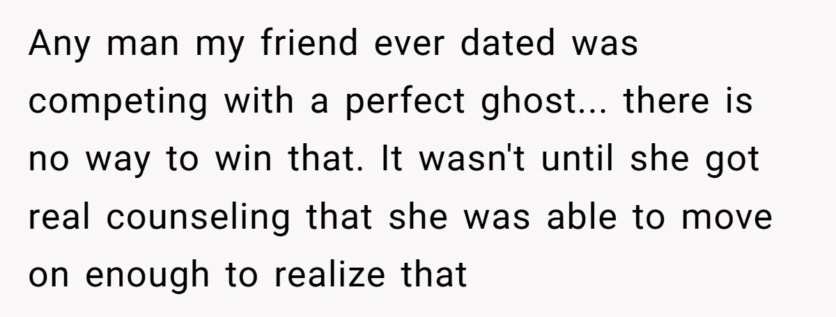 Any man my friend ever dated was competing with a perfect ghost... there is no way to win that. It wasn't until she got real counseling that she was able...